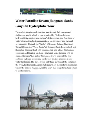 Water Paradise·Dream Jiangnan–Sanhe
Sanyuan Hydrophilic Tour
The project adopts an elegant and avant-garde full-transparent
sightseeing yacht, which is characterized by “fashion, leisure,
hydrophilicity, ecology and culture”. It integrates four functions of
water sightseeing, business reception, tea ceremony and cultural
performance. Through the “Sanhe” of Guanhe, Beitang River and
Dongzhi River, the “Three Parks” of Hongmei Park, Dongpo Park and
Zhonghua Dinosaur Park will be connected into a line. The human
resources and tourism landscape scattered along the road will be
planned to form “two poles, The unique travel space of the four
sections, eighteen scenes and the twenty bridges presents a new
water landscape. The three rivers and three gardens of the waters of
the river, let the lost Jiangnan style return, let the modern civilization
bloom the ancient fragrance, let the heart that longs for nature return
to the hometown.
 