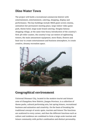 Dino Water Town
The project will build a recreational commercial district with
entertainment, entertainment, catering, shopping, display and
performance. The key buildings include IMAX giant screen cinema,
animation fair permanent meeting place, large indoor video game
park, theme hotel, large-scale brand catering. Douglas famous
shopping village, at the same time heavy introduction of the country’s
first 4D roller coaster, the country’s top 120 meters of sightseeing
towers, the main amusement equipment, more floats, flowers and
boat tour to create entertainment and business atmosphere, to create
creative, dreamy recreation space.
Geographical environment
Universal Dinosaur City, located in the modern tourist and leisure
zone of Changzhou New District, Jiangsu Province, is a collection of
theme parks, cultural performing arts, hot spring leisure, recreational
business and animation and creativity. On the basis of breaking the
traditional concept of scenic spots, tourism and leisure The functions
are scattered to every corner, and then the different functions such as
culture and residence are combined to form a large-scale tourism and
leisure community with perfect combination and distinct personality.
 