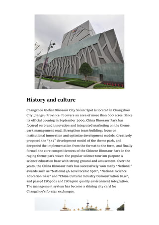 History and culture
Changzhou Global Dinosaur City Scenic Spot is located in Changzhou
City, Jiangsu Province. It covers an area of more than 600 acres. Since
its official opening in September 2000, China Dinosaur Park has
focused on brand innovation and integrated marketing on the theme
park management road. Strengthen team building; focus on
institutional innovation and optimize development models. Creatively
proposed the “5+2” development model of the theme park, and
deepened the implementation from the format to the form, and finally
formed the core competitiveness of the Chinese Dinosaur Park in the
raging theme park wave: the popular science tourism purpose A
science education base with strong ground and amusement. Over the
years, the China Dinosaur Park has successively won many “National”
awards such as “National 4A Level Scenic Spot”, “National Science
Education Base” and “China Cultural Industry Demonstration Base”,
and passed ISO9001 and ISO14001 quality environment integration.
The management system has become a shining city card for
Changzhou’s foreign exchanges.
 