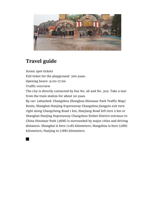 Travel guide
Scenic spot tickets
Full ticket for the playground: 200 yuan.
Opening hours: 9:00-17:00
Traffic overview
The city is directly connected by bus No. 26 and No. 302. Take a taxi
from the train station for about 20 yuan.
By car: (attached: Changzhou Zhonghua Dinosaur Park Traffic Map)
Route, Shanghai-Nanjing Expressway Changzhou Jiangyin exit turn
right along Changcheng Road 1 km, Hanjiang Road left turn 2 km or
Shanghai-Nanjing Expressway Changzhou Xinbei District entrance to
China Dinosaur Park (3KM) is surrounded by major cities and driving
distances. Shanghai is here (118) kilometers; Hangzhou is here (288)
kilometers; Nanjing to (188) kilometers.

 