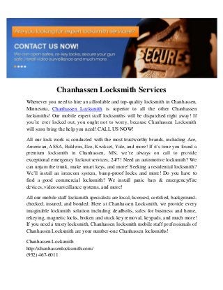 Chanhassen Locksmith Services
Whenever you need to hire an affordable and top-quality locksmith in Chanhassen,
Minnesota, Chanhassen Locksmith is superior to all the other Chanhassen
locksmiths! Our mobile expert staff locksmiths will be dispatched right away! If
you’re ever locked out, you ought not to worry, because Chanhassen Locksmith
will soon bring the help you need! CALL US NOW!
All our lock work is conducted with the most trustworthy brands, including Ace,
American, ASSA, Baldwin, Ilco, Kwikset, Yale, and more! If it’s time you found a
premium locksmith in Chanhassen, MN, we’re always on call to provide
exceptional emergency lockout services, 24/7! Need an automotive locksmith? We
can unjam the trunk, make smart keys, and more! Seeking a residential locksmith?
We’ll install an intercom system, bump-proof locks, and more! Do you have to
find a good commercial locksmith? We install panic bars & emergency/fire
devices, video surveillance systems, and more!
All our mobile staff locksmith specialists are local, licensed, certified, background-
checked, insured, and bonded. Here at Chanhassen Locksmith, we provide every
imaginable locksmith solution including deadbolts, safes for business and home,
rekeying, magnetic locks, broken and stuck key removal, keypads, and much more!
If you need a trusty locksmith, Chanhassen locksmith mobile staff professionals of
Chanhassen Locksmith are your number-one Chanhassen locksmiths!
Chanhassen Locksmith
http://chanhassenlocksmith.com/
(952) 467-6011
 