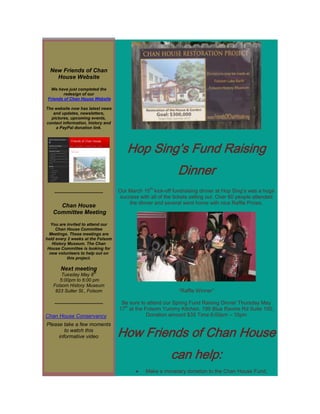New Friends of Chan
    House Website

  We have just completed the
        redesign of our
 Friends of Chan House Website

The website now has latest news
   and updates, newsletters,
  pictures, upcoming events,
contact information, history and
    a PayPal donation link.




                                             Hop Sing’s Fund Raising
                                                                   Dinner
                                                       th
    -----------------------------------   Our March 15 kick-off fundraising dinner at Hop Sing’s was a huge
                                          success with all of the tickets selling out. Over 60 people attended
                                              the dinner and several went home with nice Raffle Prizes.
     Chan House
   Committee Meeting

  You are invited to attend our
     Chan House Committee
  Meetings. These meetings are
held every 2 weeks at the Folsom
   History Museum. The Chan
 House Committee is looking for
  new volunteers to help out on
           this project.

        Next meeting
                                th
       Tuesday May 8
      5:00pm to 6:00 pm
   Folsom History Museum
    823 Sutter St., Folsom                                          “Raffle Winner”

    -----------------------------------    Be sure to attend our Spring Fund Raising Dinner Thursday May
                                            th
                                          17 at the Folsom Yummy Kitchen, 199 Blue Ravine Rd Suite 100,
Chan House Conservancy                               Donation amount $35 Time 6:00pm – 10pm
Please take a few moments
        to watch this
     informative video                    How Friends of Chan House
                                                                can help:
                                                     Make a monetary donation to the Chan House Fund,
 