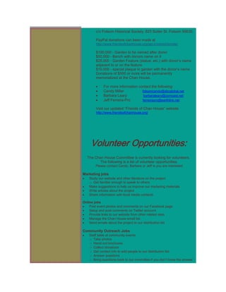 c/o Folsom Historical Society, 823 Sutter St. Folsom 95630.

        PayPal donations can been made at
        http://www.friendsofchanhouse.org/get-involved/donate/

        $100,000 - Garden to be named after donor
        $50,000 - Bench with donors name on it
        $25,000 - Garden Feature (statue, etc.) with donor’s name
        adjacent to or on the feature
        $10,000 - special plaque in garden with the donor’s name
        Donations of $500 or more will be permanently
        memorialized at the Chan House.

             For more information contact the following:
             Candy Miller           folsomcandy@sbcglobal.net
             Barbara Leary           barbaraleary@comcast.net
             Jeff Ferreira-Pro      ferreirapro@earthlink.net

        Visit our updated “Friends of Chan House” website
        http://www.friendsofchanhouse.org/




     Volunteer Opportunities:
  The Chan House Committee is currently looking for volunteers.
         The following is a list of volunteer opportunities.
        Please contact Candy, Barbera or Jeff is you are interested

Marketing jobs
    Study our website and other literature on the project
    o Get familiar enough to speak to others
    Make suggestions to help us improve our marketing materials
    Write articles about the project
    Share information with local media contacts

Online jobs
    Post event photos and comments on our Facebook page
    Setup and post comments on Twitter account
    Provide links to our website from other related sites
    Manage the Chan House email list
    Send emails about the project to our distribution list

Community Outreach Jobs
    Staff table at community events
    o Take photos
    o Hand out brochures
    o Collect donations
    o Get contact info to add people to our distribution list
    o Answer questions
    o Bring questions back to our committee if you don’t know the answer
 