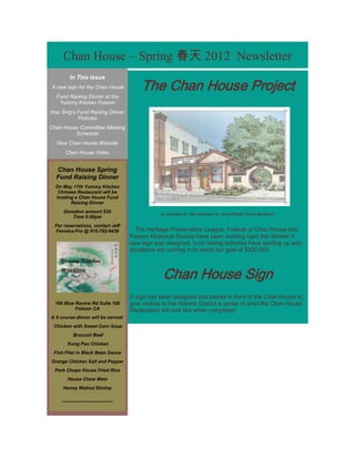 Chan House – Spring 春天 2012 Newsletter

                                            The Chan House Project
         In This Issue
A new sign for the Chan House
  Fund Raising Dinner at the
   Yummy Kitchen Folsom
Hop Sing’s Fund Raising Dinner
           Pictures
Chan House Committee Meeting
         Schedule
  New Chan House Website
      Chan House Video


  Chan House Spring
  Fund Raising Dinner
  On May 17th Yummy Kitchen
   Chinese Restaurant will be
  hosting a Chan House Fund
        Raising Dinner
     Donation amount $35
                                                    A concept of the Howard Sr. and Mabel Chan Museum
        Time 6:00pm
 For reservations, contact Jeff
 Ferreira-Pro @ 916-792-9438              The Heritage Preservation League, Friends of Chan House and
                                        Folsom Historical Society have been working hard this Winter! A
                                        new sign was designed, fund raising activities have starting up and
                                        donations are coming in to reach our goal of $300,000



                                                     Chan House Sign
                                        A sign has been designed and placed in front of the Chan House to
  199 Blue Ravine Rd Suite 100          give visitors to the Historic District a sense of what the Chan House
           Folsom CA                    Restoration will look like when completed.
A 9 course dinner will be served:
 Chicken with Sweet Corn Soup
           Broccoli Beef
       Kung Pao Chicken
 Fish Filet in Black Bean Sauce
Orange Chicken Salt and Pepper
 Pork Chops House Fried Rice
       House Chow Mein
     Honey Walnut Shrimp

    ---------------------------------
 