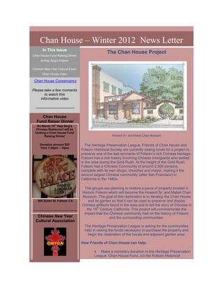 Chan House – Winter 2012 News Letter
      In This Issue
                                                    The Chan House Project
Chan House Fund Raising Dinner
     at Hop Sing’s Folsom

Chinese New Year Cultural Event
      Chan House Video

 Chan House Conservancy

Please take a few moments
        to watch this
     informative video

 --------------------------------

     Chan House
  Fund Raiser Dinner
  On March 15th Hop Sing’s
 Chinese Restaurant will be
 hosting a Chan House Fund
       Raising Dinner                                  Howard Sr. and Mabel Chan Museum


    Donation amount $25               The Heritage Preservation League, Friends of Chan House and
    Time 7:30pm – 10pm
                                    Folsom Historical Society are currently raising funds for a project to
                                    preserve one of the last remnants of Folsom’s rich Chinese heritage.
                                    Folsom has a rich history involving Chinese immigrants who settled
                                    in the area during the Gold Rush. At the height of the Gold Rush,
                                    Folsom had a Chinese Community of around 2,500 persons,
                                    complete with its own shops, churches and mayor, making it the
                                    second largest Chinese community (after San Francisco) in
                                    California in the 1880s.

                                     The groups are planning to restore a piece of property located in
                                    Historic Folsom which will become the Howard Sr. and Mabel Chan
                                    Museum. The goal of this restoration is to develop the Chan House
   805 Sutter St. Folsom CA             and its garden so that it can be used to preserve and display
                                    Chinese artifacts found in the area and to tell the story of Chinese in
                                              th
------------------------------         the 19 Century California. This project will commemorate the
                                     impact that the Chinese community had on the history of Folsom
   Chinese New Year                                  and the surrounding communities.
  Cultural Association
                                      The Heritage Preservation League is asking for the communities
                                      help in raising the funds necessary to purchase the property and
                                       begin the restoration of the house and adjacent garden area.

                                    How Friends of Chan House can help:

                                               Make a monetary donation to the Heritage Preservation
                                            League, Chan House Fund, c/o the Folsom Historical
 