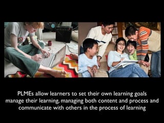 PLMEs allow learners to set their own learning goals
manage their learning, managing both content and process and
    communicate with others in the process of learning
 