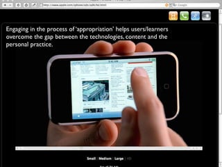 Engaging in the process of ‘appropriation’ helps users/learners
overcome the gap between the technologies, content and the
personal practice.
 