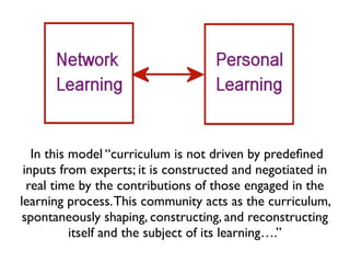 In this model “curriculum is not driven by predeﬁned
 inputs from experts; it is constructed and negotiated in
  real time by the contributions of those engaged in the
learning process. This community acts as the curriculum,
 spontaneously shaping, constructing, and reconstructing
           itself and the subject of its learning….”
 