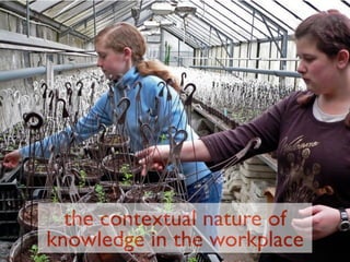 the contextual nature of
knowledge in the workplace
 