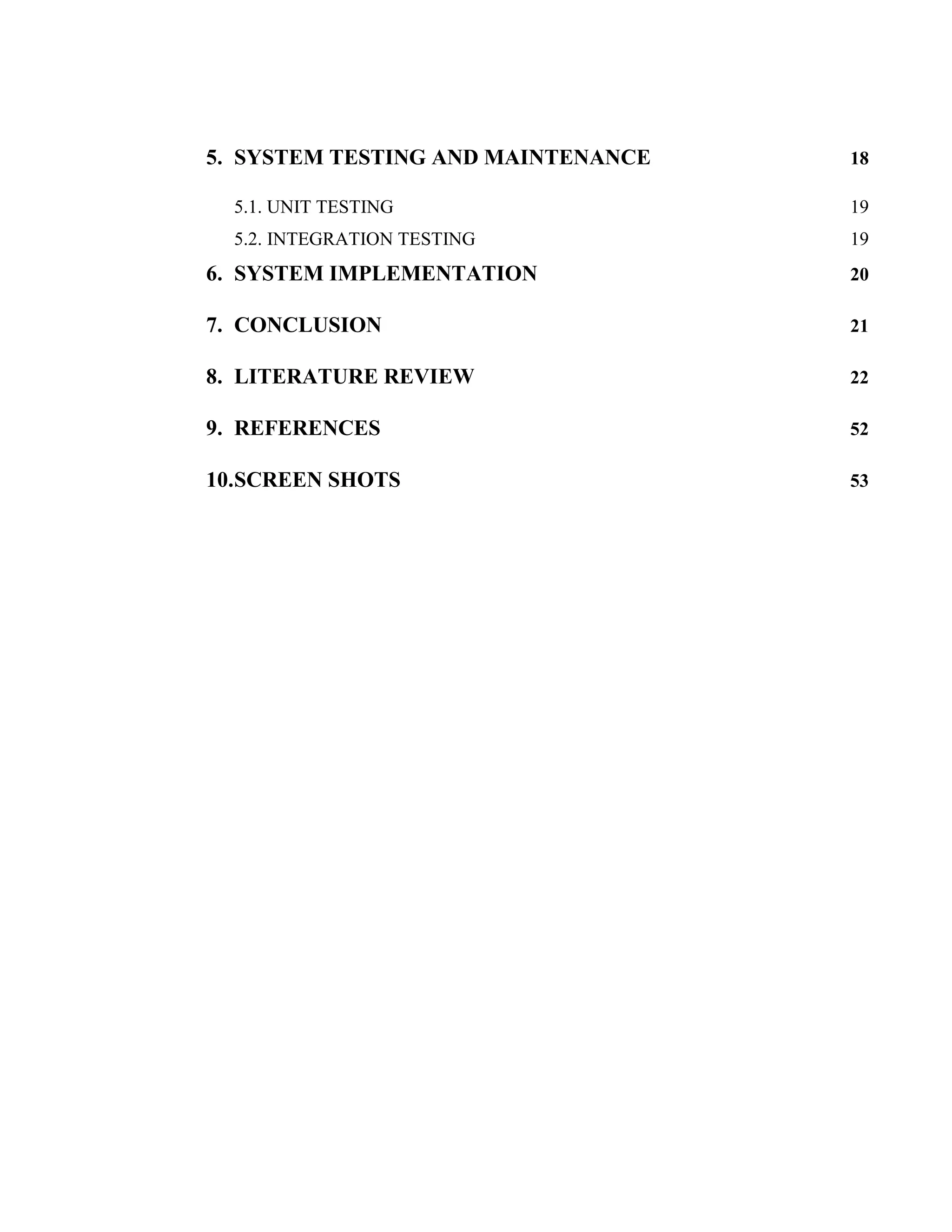 5. SYSTEM TESTING AND MAINTENANCE   18

  5.1. UNIT TESTING                 19
  5.2. INTEGRATION TESTING          19
6. SYSTEM IMPLEMENTATION            20

7. CONCLUSION                       21

8. LITERATURE REVIEW                22

9. REFERENCES                       52

10.SCREEN SHOTS                     53
 