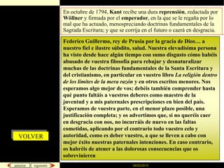 08/02/2010En octubre de 1794, Kant recibe una dura reprensión,redactada por Wöllner y firmada por el emperador, en la que se le regaña por lo mal que ha actuado, menospreciando doctrinas fundamentales de la Sagrada Escritura; y que se corrija en el futuro o caerá en desgracia.Federico Guillermo, rey de Prusia por la gracia de Dios… a nuestro fiel e ilustre súbdito, salud. Nuestra elevadísima persona ha visto desde hace algún tiempo con sumo disgusto cómo habéis abusado de vuestra filosofía para rebajar y desnaturalizar muchas de las doctrinas fundamentales de la Santa Escritura y del cristianismo, en particular en vuestro libro La religión dentro de los límites de la mera razón y en otros escritos menores. Nos esperamos algo mejor de vos; debéis también comprender hasta qué punto faltáis a vuestros deberes como maestro de la juventud y a mis paternales prescripciones en bien del país. Esperamos de vuestra parte, en el menor plazo posible, una justificación completa; y os advertimos que, si no queréis caer en desgracia con nos, no incurráis de nuevo en las faltas cometidas, aplicando por el contrario todo vuestro celo y autoridad, como es deber vuestro, a que se lleven a cabo con mejor éxito nuestras paternales intenciones. En caso contrario, os habréis de atener a las dolorosas consecuencias que os sobrevinierenVOLVER