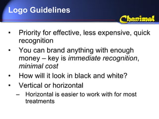 Logo Guidelines Priority for effective, less expensive, quick recognition You can brand anything with enough money – key is  immediate recognition ,  minimal cost How will it look in black and white? Vertical or horizontal Horizontal is easier to work with for most treatments 