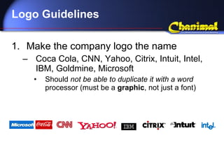 Logo Guidelines Make the company logo the name Coca Cola, CNN, Yahoo, Citrix, Intuit, Intel, IBM, Goldmine, Microsoft Should  not be able to duplicate it with a word  processor (must be a  graphic , not just a font) 