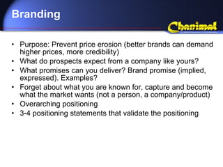 Branding Purpose: Prevent price erosion (better brands can demand higher prices, more credibility) What do prospects expect from a company like yours? What promises can you deliver? Brand promise (implied, expressed). Examples? Forget about what you are known for, capture and become what the market wants (not a person, a company/product) Overarching positioning 3-4 positioning statements that validate the positioning 