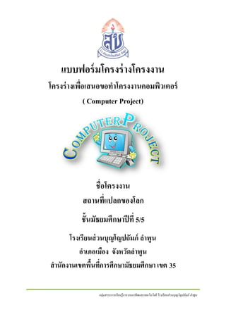 แบบฟอร์ มโครงร่ างโครงงาน
โครงร่ างเพื่อเสนอขอทาโครงงานคอมพิวเตอร์
( Computer Project)

ชื่อโครงงาน
สถานที่แปลกของโลก
ชั้นมัธยมศึกษาปี ที่ 5/5
โรงเรียนส่ วนบุญโญปถัมภ์ ลาพูน
อาเภอเมือง จังหวัดลาพูน
สานักงานเขตพืนทีการศึกษามัธยมศึกษา เขต 35
้ ่
กลุ่มสาระการเรี ยนรู้การงานอาชีพและเทคโนโลยี โรงเรี ยนส่ วนบุญโญปถัมภ์ ลาพูน

 