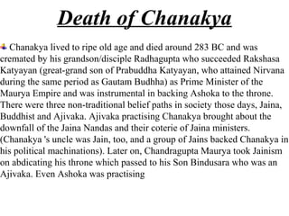 Death of Chanakya
  Chanakya lived to ripe old age and died around 283 BC and was
cremated by his grandson/disciple Radhagupta who succeeded Rakshasa
Katyayan (great-grand son of Prabuddha Katyayan, who attained Nirvana
during the same period as Gautam Budhha) as Prime Minister of the
Maurya Empire and was instrumental in backing Ashoka to the throne.
There were three non-traditional belief paths in society those days, Jaina,
Buddhist and Ajivaka. Ajivaka practising Chanakya brought about the
downfall of the Jaina Nandas and their coterie of Jaina ministers.
(Chanakya 's uncle was Jain, too, and a group of Jains backed Chanakya in
his political machinations). Later on, Chandragupta Maurya took Jainism
on abdicating his throne which passed to his Son Bindusara who was an
Ajivaka. Even Ashoka was practising
 