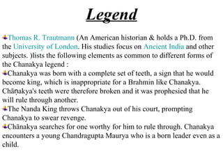 Legend
  Thomas R. Trautmann (An American historian & holds a Ph.D. from
the University of London. His studies focus on Ancient India and other
subjects. )lists the following elements as common to different forms of
the Chanakya legend :
  Chanakya was born with a complete set of teeth, a sign that he would
become king, which is inappropriate for a Brahmin like Chanakya.
Chāṇakya's teeth were therefore broken and it was prophesied that he
will rule through another.
  The Nanda King throws Chanakya out of his court, prompting
Chanakya to swear revenge.
  Chānakya searches for one worthy for him to rule through. Chanakya
encounters a young Chandragupta Maurya who is a born leader even as a
child.
 