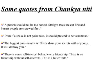 Some quotes from Chankya niti

 "A person should not be too honest. Straight trees are cut first and
honest people are screwed first.“

 "Even if a snake is not poisonous, it should pretend to be venomous."

  "The biggest guru-mantra is: Never share your secrets with anybody.
It will destroy you."

  "There is some self-interest behind every friendship. There is no
friendship without self-interests. This is a bitter truth."
 