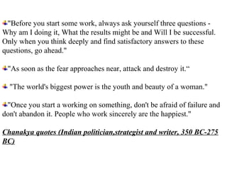 "Before you start some work, always ask yourself three questions -
Why am I doing it, What the results might be and Will I be successful.
Only when you think deeply and find satisfactory answers to these
questions, go ahead."

 "As soon as the fear approaches near, attack and destroy it.“

  "The world's biggest power is the youth and beauty of a woman."

 "Once you start a working on something, don't be afraid of failure and
don't abandon it. People who work sincerely are the happiest."

Chanakya quotes (Indian politician,strategist and writer, 350 BC-275
BC)
 