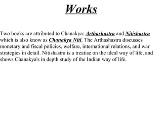 Works
Two books are attributed to Chanakya: Arthashastra and Nitishastra
which is also know as Chanakya Niti. The Arthashastra discusses
monetary and fiscal policies, welfare, international relations, and war
strategies in detail. Nitishastra is a treatise on the ideal way of life, and
shows Chanakya's in depth study of the Indian way of life.
 