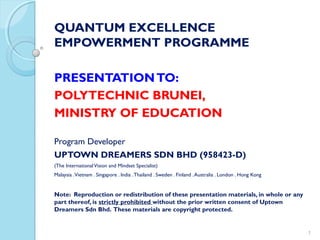 QUANTUM EXCELLENCE
EMPOWERMENT PROGRAMME
PRESENTATIONTO:
POLYTECHNIC BRUNEI,
MINISTRY OF EDUCATION
Program Developer
UPTOWN DREAMERS SDN BHD (958423-D)
(The InternationalVision and Mindset Specialist)
Malaysia .Vietnam . Singapore . India .Thailand . Sweden . Finland .Australia . London . Hong Kong
Note: Reproduction or redistribution of these presentation materials, in whole or any
part thereof, is strictly prohibited without the prior written consent of Uptown
Dreamers Sdn Bhd. These materials are copyright protected.
1
 