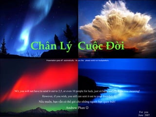 Ch â n L ý   Cu ộ c  Đờ i   Presentation goes off  automatically.  As you like.  please switch on loudspeakers.  For  you   June  2007   NO, you will not have to send it out to 2,5, or even 10 people for luck, just sit back and enjoy the true meaning! However, if you wish, you still can sent it out to your friends ! Nếu muốn, bạn vẫn có thể gửi cho những người bạn quen  bi ế t ! Andrew Phan   