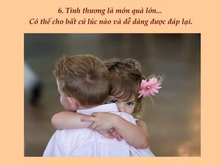 6. Tình thương là món quà lớn...  Có thể cho bất cứ lúc nào và dễ dàng được đáp lại. 