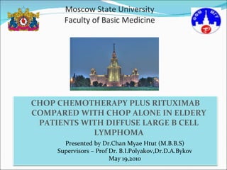 Moscow State University Faculty of Basic Medicine Presented by Dr.Chan Myae Htut (M.B.B.S) Supervisors – Prof Dr. B.I.Polyakov,Dr.D.A.Bykov May 19,2010 CHOP CHEMOTHERAPY PLUS RITUXIMAB COMPARED WITH CHOP ALONE IN ELDERY PATIENTS WITH DIFFUSE LARGE B CELL LYMPHOMA 