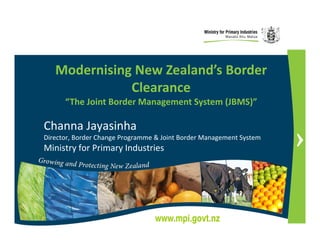 Modernising New Zealand’s Border
              Clearance
      “The Joint Border Management System (JBMS)”

Channa Jayasinha
Director, Border Change Programme & Joint Border Management System
Ministry for Primary Industries




                                 www.mpi.govt.nz
 