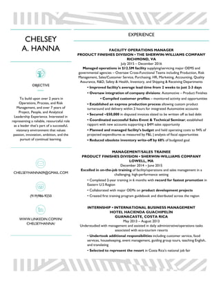 CHELSEY
A. HANNA
OBJECTIVE
To build upon over 2 years in
Operations, Process, and Risk
Management, and over 7 years of
Project, People, and Analytical
Leadership Experience. Interested in
representing a reliable, resourceful role
as a leader that’s part of a successful,
visionary environment that values
passion, innovation, ambition, and the
pursuit of continual learning.
CHELSEYHANNA09@GMAIL.COM
(919)986-9250
WWW.LINKEDIN.COM/IN/
CHELSEYHANNA/
EXPERIENCE
FACILITY OPERATIONS MANAGER
PRODUCT FINISHES DIVISION • THE SHERWIN-WILLIAMS COMPANY
RICHMOND, VA
July 2015 – December 2016
Managed operations in $12.5M facility supplying/servicing major OEMS and
governmental agencies – Oversaw Cross-Functional Teams including Production, Risk
Management, Sales/Customer Service, Purchasing, HR, Marketing, Accounting, Quality
Assurance, R&D, Safety & Health, Inventory, and Shipping & Receiving Departments
• Improved facility’s average lead time from 2 weeks to just 2-3 days
• Oversaw integration of company divisions: Automotive – Product Finishes
• Compiled customer profiles – monitored activity and opportunities
• Established an express production process allowing custom product
turnaround and delivery within 2 hours for integrated Automotive accounts
• Secured ~$50,000 in disputed invoices slated to be written off as bad debt
• Coordinated successful Sales Event & Technical Seminar; established
rapport with new accounts supporting a $4M sales opportunity
• Planned and managed facility’s budget and held operating costs to 94% of
projected expenditures as measured by P&L | analysis of fiscal opportunities
• Reduced obsolete inventory write-off by 68% of budgeted goal
MANAGEMENT/SALES TRAINEE
PRODUCT FINISHES DIVISION • SHERWIN-WILLIAMS COMPANY
LOWELL, MA
December 2014 – June 2015
Excelled in on-the-job training of facility/operations and sales management in a
challenging, high-performance setting
• Completed 2-year training in 6 months with record for fastest promotion in
Eastern U.S Region
• Collaborated with major OEMs on product development projects
• Created first training program guidebook and distributed across the region
INTERNSHIP • INTERNATIONAL BUSINESS MANAGEMENT
HOTEL HACIENDA GUACHIPELÍN
GUANACASTE, COSTA RICA
May 2013 – August 2013
Understudied with management and assisted in daily administrative/operations tasks
associated with eco-tourism resorts
• Undertook additional responsibilities including customer service, food
services, housekeeping, event management, guiding group tours, teaching English,
and translating
• Selected to represent the resort in Costa Rica’s national job fair
 