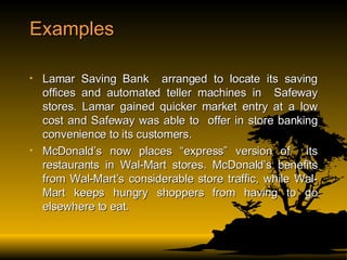 Examples Lamar Saving Bank  arranged to locate its saving offices and automated teller machines in  Safeway stores. Lamar gained quicker market entry at a low cost and Safeway was able to  offer in store banking convenience to its customers. McDonald’s now places “express” version of  its restaurants in Wal-Mart stores. McDonald’s benefits from Wal-Mart’s considerable store traffic, while Wal-Mart keeps hungry shoppers from having to go elsewhere to eat. 