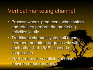 Vertical marketing channel  Process where  producers, wholesalers and retailers perform the marketing activities jointly. Traditional channel system all these members negotiate aggressively with each other. but  VMS is based on cooperation. VMS reduce the conflict that arises  between these members. 