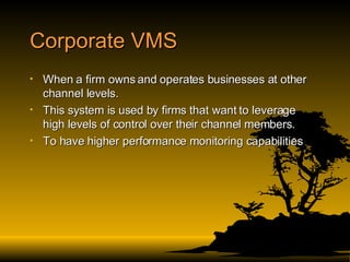 Corporate VMS When a firm owns and operates businesses at other channel levels. This system is used by firms that want to leverage high levels of control over their channel members. To have higher performance monitoring capabilities  