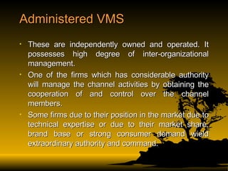 Administered VMS These are independently owned and operated. It possesses high degree of inter-organizational management. One of the firms which has considerable authority will manage the channel activities by obtaining the cooperation of and control over the channel members. Some firms due to their position in the market due to technical expertise or due to their market share, brand base or strong consumer demand wield extraordinary authority and command. 