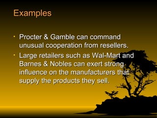 Examples Procter & Gamble can command unusual cooperation from resellers. Large retailers such as Wal-Mart and Barnes & Nobles can exert strong influence on the manufacturers that supply the products they sell. 