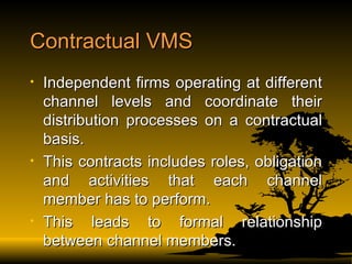 Contractual VMS Independent firms operating at different channel levels and coordinate their distribution processes on a contractual basis. This contracts includes roles, obligation and activities that each channel member has to perform. This leads to formal relationship between channel members. 