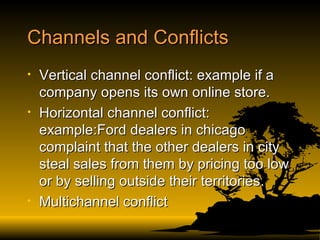 Channels and Conflicts Vertical channel conflict: example if a company opens its own online store.  Horizontal channel conflict: example:Ford dealers in chicago complaint that the other dealers in city steal sales from them by pricing too low or by selling outside their territories. Multichannel conflict 