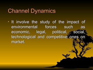 Channel Dynamics It involve the study of the impact of environmental forces such as economic, legal, political, social, technological and competitive ones on market. 