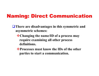 Naming: Direct Communication

 qThere are disadvantages in this symmetric and
  asymmetric schemes:
   vChanging the name/ID of a process may
    require examining all other process
    definitions.
   vProcesses must know the IDs of the other
    parties to start a communication.
 