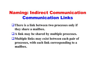 Naming: Indirect Communication
    Communication Links
qThere is a link between two processes only if
 they share a mailbox.
qA link may be shared by multiple processes.
qMultiple links may exist between each pair of
 processes, with each link corresponding to a
 mailbox.
 