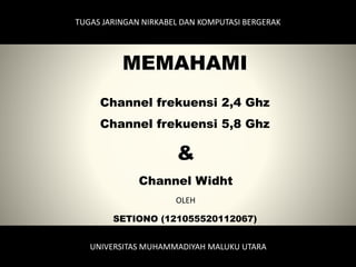 MEMAHAMI
Channel frekuensi 2,4 Ghz
Channel frekuensi 5,8 Ghz
&
Channel Widht
TUGAS JARINGAN NIRKABEL DAN KOMPUTASI BERGERAK
UNIVERSITAS MUHAMMADIYAH MALUKU UTARA
SETIONO (121055520112067)
OLEH
 