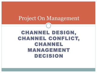 CHANNEL DESIGN,
CHANNEL CONFLICT,
CHANNEL
MANAGEMENT
DECISION
Project On Management
 