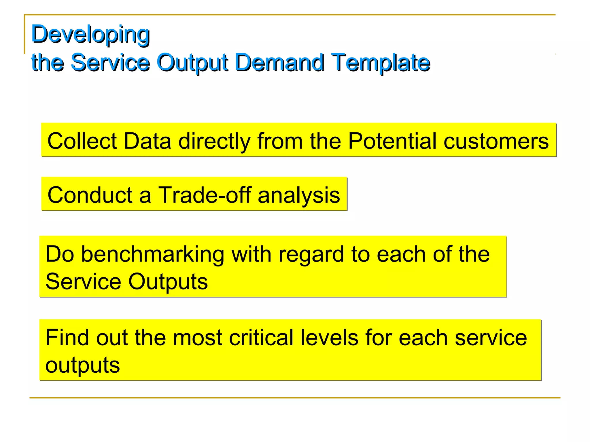 Developing
the Service Output Demand Template


 Collect Data directly from the Potential customers

 Conduct a Trade-off analysis

 Do benchmarking with regard to each of the
 Service Outputs

 Find out the most critical levels for each service
 outputs
 