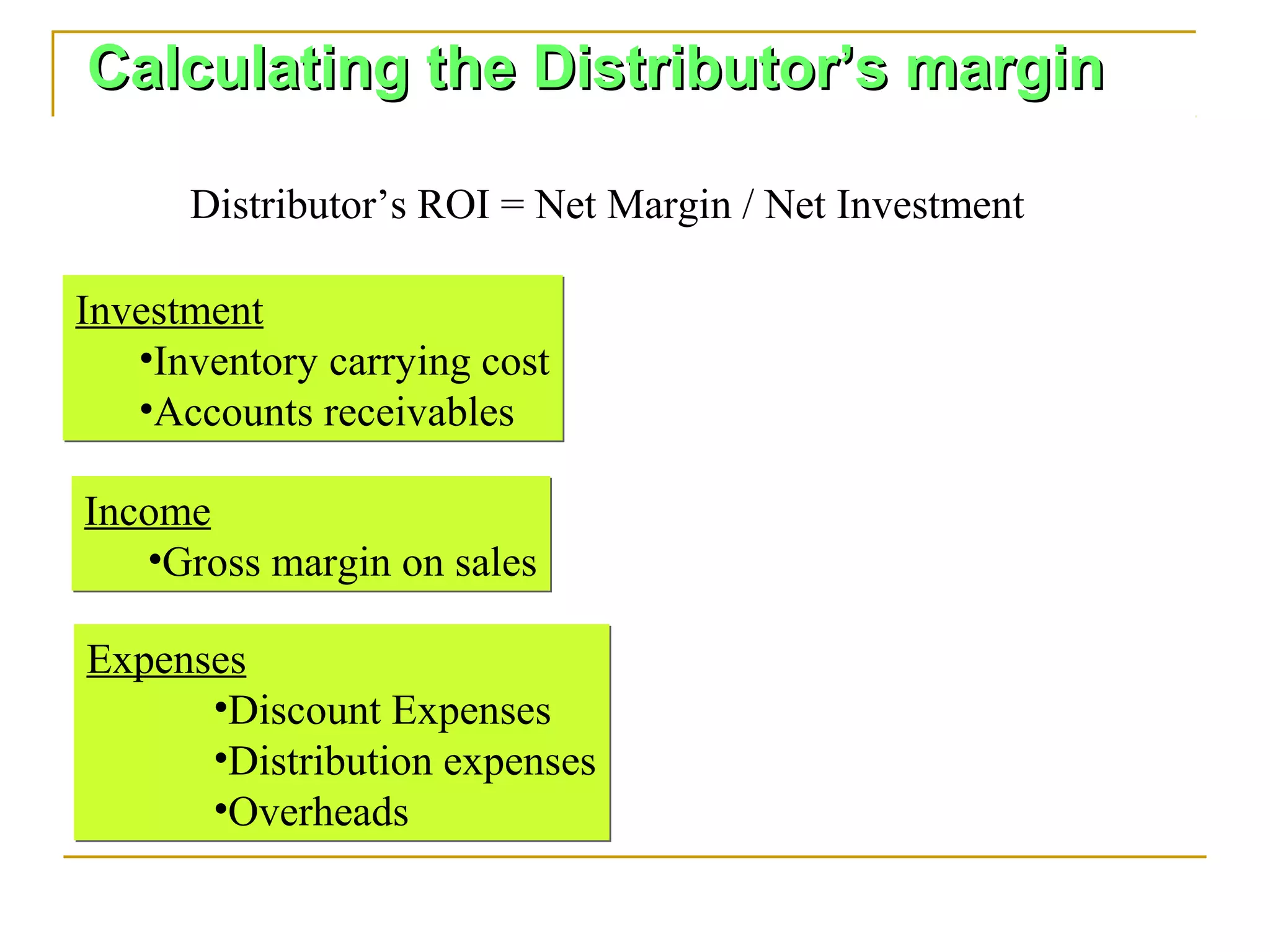 Calculating the Distributor’s margin

      Distributor’s ROI = Net Margin / Net Investment

Investment
   •Inventory carrying cost
   •Accounts receivables

Income
   •Gross margin on sales

Expenses
      •Discount Expenses
      •Distribution expenses
      •Overheads
 