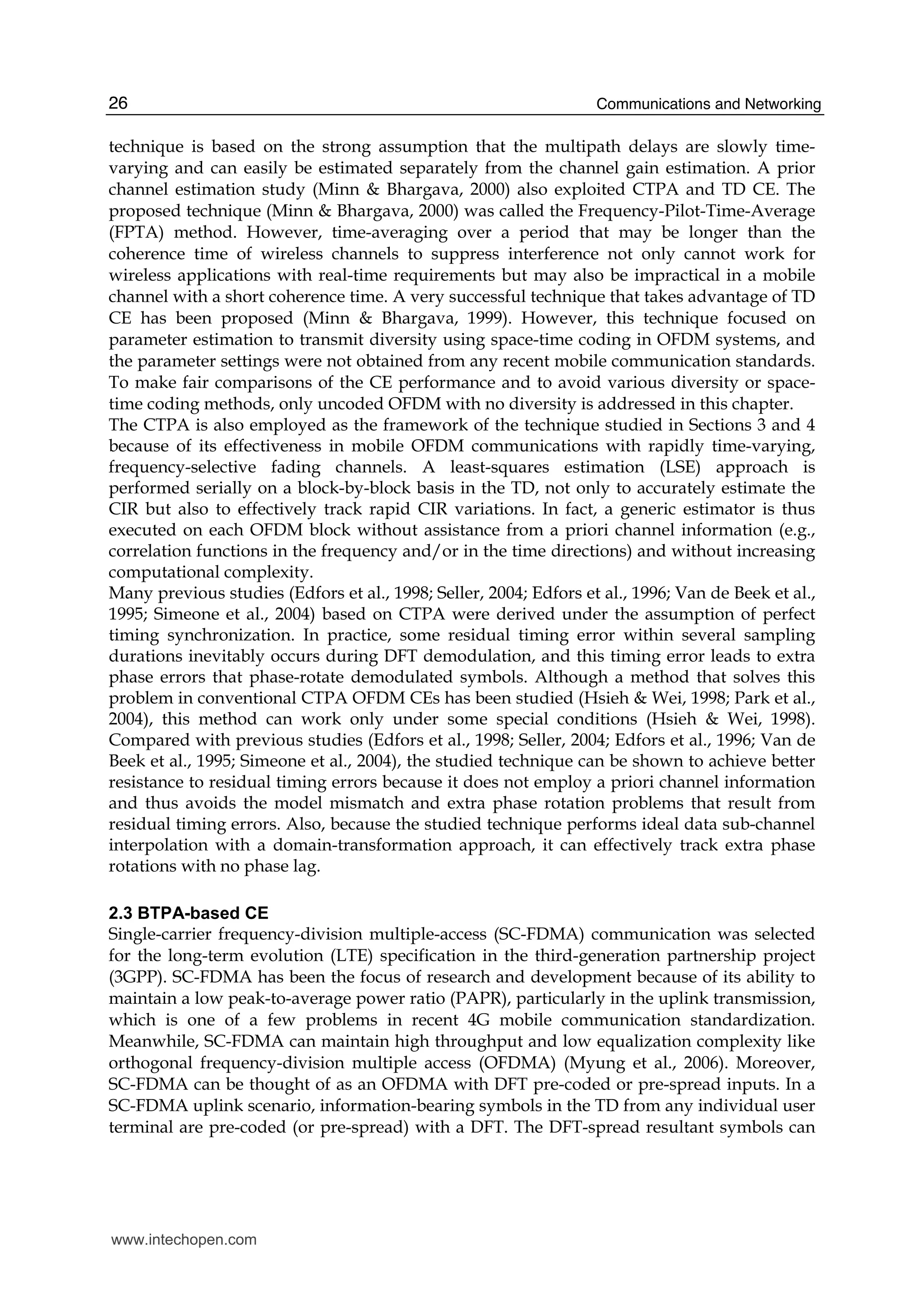 Communications and Networking26
technique is based on the strong assumption that the multipath delays are slowly time-
varying and can easily be estimated separately from the channel gain estimation. A prior
channel estimation study (Minn & Bhargava, 2000) also exploited CTPA and TD CE. The
proposed technique (Minn & Bhargava, 2000) was called the Frequency-Pilot-Time-Average
(FPTA) method. However, time-averaging over a period that may be longer than the
coherence time of wireless channels to suppress interference not only cannot work for
wireless applications with real-time requirements but may also be impractical in a mobile
channel with a short coherence time. A very successful technique that takes advantage of TD
CE has been proposed (Minn & Bhargava, 1999). However, this technique focused on
parameter estimation to transmit diversity using space-time coding in OFDM systems, and
the parameter settings were not obtained from any recent mobile communication standards.
To make fair comparisons of the CE performance and to avoid various diversity or space-
time coding methods, only uncoded OFDM with no diversity is addressed in this chapter.
The CTPA is also employed as the framework of the technique studied in Sections 3 and 4
because of its effectiveness in mobile OFDM communications with rapidly time-varying,
frequency-selective fading channels. A least-squares estimation (LSE) approach is
performed serially on a block-by-block basis in the TD, not only to accurately estimate the
CIR but also to effectively track rapid CIR variations. In fact, a generic estimator is thus
executed on each OFDM block without assistance from a priori channel information (e.g.,
correlation functions in the frequency and/or in the time directions) and without increasing
computational complexity.
Many previous studies (Edfors et al., 1998; Seller, 2004; Edfors et al., 1996; Van de Beek et al.,
1995; Simeone et al., 2004) based on CTPA were derived under the assumption of perfect
timing synchronization. In practice, some residual timing error within several sampling
durations inevitably occurs during DFT demodulation, and this timing error leads to extra
phase errors that phase-rotate demodulated symbols. Although a method that solves this
problem in conventional CTPA OFDM CEs has been studied (Hsieh & Wei, 1998; Park et al.,
2004), this method can work only under some special conditions (Hsieh & Wei, 1998).
Compared with previous studies (Edfors et al., 1998; Seller, 2004; Edfors et al., 1996; Van de
Beek et al., 1995; Simeone et al., 2004), the studied technique can be shown to achieve better
resistance to residual timing errors because it does not employ a priori channel information
and thus avoids the model mismatch and extra phase rotation problems that result from
residual timing errors. Also, because the studied technique performs ideal data sub-channel
interpolation with a domain-transformation approach, it can effectively track extra phase
rotations with no phase lag.
2.3 BTPA-based CE
Single-carrier frequency-division multiple-access (SC-FDMA) communication was selected
for the long-term evolution (LTE) specification in the third-generation partnership project
(3GPP). SC-FDMA has been the focus of research and development because of its ability to
maintain a low peak-to-average power ratio (PAPR), particularly in the uplink transmission,
which is one of a few problems in recent 4G mobile communication standardization.
Meanwhile, SC-FDMA can maintain high throughput and low equalization complexity like
orthogonal frequency-division multiple access (OFDMA) (Myung et al., 2006). Moreover,
SC-FDMA can be thought of as an OFDMA with DFT pre-coded or pre-spread inputs. In a
SC-FDMA uplink scenario, information-bearing symbols in the TD from any individual user
terminal are pre-coded (or pre-spread) with a DFT. The DFT-spread resultant symbols can
www.intechopen.com
 