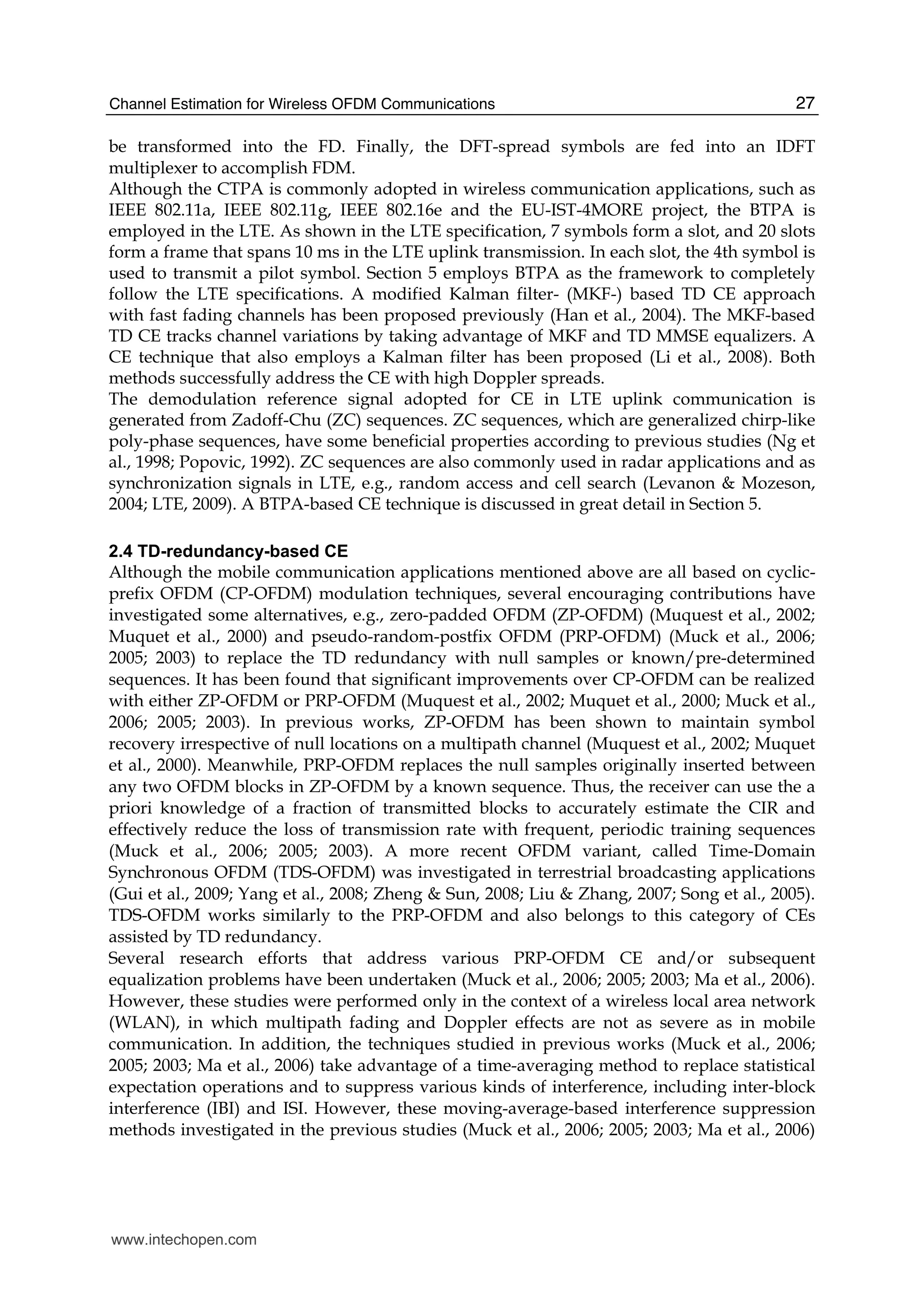 Channel Estimation for Wireless OFDM Communications 27
be transformed into the FD. Finally, the DFT-spread symbols are fed into an IDFT
multiplexer to accomplish FDM.
Although the CTPA is commonly adopted in wireless communication applications, such as
IEEE 802.11a, IEEE 802.11g, IEEE 802.16e and the EU-IST-4MORE project, the BTPA is
employed in the LTE. As shown in the LTE specification, 7 symbols form a slot, and 20 slots
form a frame that spans 10 ms in the LTE uplink transmission. In each slot, the 4th symbol is
used to transmit a pilot symbol. Section 5 employs BTPA as the framework to completely
follow the LTE specifications. A modified Kalman filter- (MKF-) based TD CE approach
with fast fading channels has been proposed previously (Han et al., 2004). The MKF-based
TD CE tracks channel variations by taking advantage of MKF and TD MMSE equalizers. A
CE technique that also employs a Kalman filter has been proposed (Li et al., 2008). Both
methods successfully address the CE with high Doppler spreads.
The demodulation reference signal adopted for CE in LTE uplink communication is
generated from Zadoff-Chu (ZC) sequences. ZC sequences, which are generalized chirp-like
poly-phase sequences, have some beneficial properties according to previous studies (Ng et
al., 1998; Popovic, 1992). ZC sequences are also commonly used in radar applications and as
synchronization signals in LTE, e.g., random access and cell search (Levanon & Mozeson,
2004; LTE, 2009). A BTPA-based CE technique is discussed in great detail in Section 5.
2.4 TD-redundancy-based CE
Although the mobile communication applications mentioned above are all based on cyclic-
prefix OFDM (CP-OFDM) modulation techniques, several encouraging contributions have
investigated some alternatives, e.g., zero-padded OFDM (ZP-OFDM) (Muquest et al., 2002;
Muquet et al., 2000) and pseudo-random-postfix OFDM (PRP-OFDM) (Muck et al., 2006;
2005; 2003) to replace the TD redundancy with null samples or known/pre-determined
sequences. It has been found that significant improvements over CP-OFDM can be realized
with either ZP-OFDM or PRP-OFDM (Muquest et al., 2002; Muquet et al., 2000; Muck et al.,
2006; 2005; 2003). In previous works, ZP-OFDM has been shown to maintain symbol
recovery irrespective of null locations on a multipath channel (Muquest et al., 2002; Muquet
et al., 2000). Meanwhile, PRP-OFDM replaces the null samples originally inserted between
any two OFDM blocks in ZP-OFDM by a known sequence. Thus, the receiver can use the a
priori knowledge of a fraction of transmitted blocks to accurately estimate the CIR and
effectively reduce the loss of transmission rate with frequent, periodic training sequences
(Muck et al., 2006; 2005; 2003). A more recent OFDM variant, called Time-Domain
Synchronous OFDM (TDS-OFDM) was investigated in terrestrial broadcasting applications
(Gui et al., 2009; Yang et al., 2008; Zheng & Sun, 2008; Liu & Zhang, 2007; Song et al., 2005).
TDS-OFDM works similarly to the PRP-OFDM and also belongs to this category of CEs
assisted by TD redundancy.
Several research efforts that address various PRP-OFDM CE and/or subsequent
equalization problems have been undertaken (Muck et al., 2006; 2005; 2003; Ma et al., 2006).
However, these studies were performed only in the context of a wireless local area network
(WLAN), in which multipath fading and Doppler effects are not as severe as in mobile
communication. In addition, the techniques studied in previous works (Muck et al., 2006;
2005; 2003; Ma et al., 2006) take advantage of a time-averaging method to replace statistical
expectation operations and to suppress various kinds of interference, including inter-block
interference (IBI) and ISI. However, these moving-average-based interference suppression
methods investigated in the previous studies (Muck et al., 2006; 2005; 2003; Ma et al., 2006)
www.intechopen.com
 
