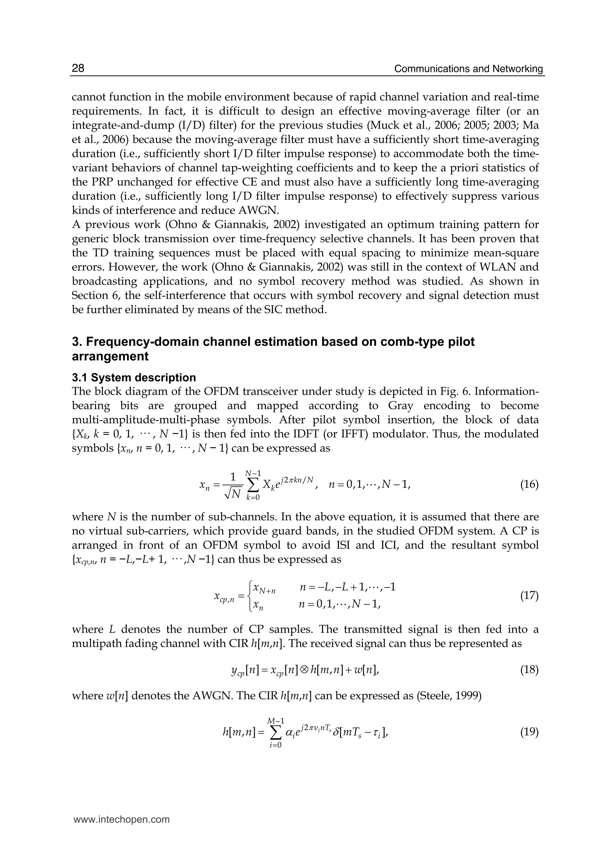 Communications and Networking28
cannot function in the mobile environment because of rapid channel variation and real-time
requirements. In fact, it is difficult to design an effective moving-average filter (or an
integrate-and-dump (I/D) filter) for the previous studies (Muck et al., 2006; 2005; 2003; Ma
et al., 2006) because the moving-average filter must have a sufficiently short time-averaging
duration (i.e., sufficiently short I/D filter impulse response) to accommodate both the time-
variant behaviors of channel tap-weighting coefficients and to keep the a priori statistics of
the PRP unchanged for effective CE and must also have a sufficiently long time-averaging
duration (i.e., sufficiently long I/D filter impulse response) to effectively suppress various
kinds of interference and reduce AWGN.
A previous work (Ohno & Giannakis, 2002) investigated an optimum training pattern for
generic block transmission over time-frequency selective channels. It has been proven that
the TD training sequences must be placed with equal spacing to minimize mean-square
errors. However, the work (Ohno & Giannakis, 2002) was still in the context of WLAN and
broadcasting applications, and no symbol recovery method was studied. As shown in
Section 6, the self-interference that occurs with symbol recovery and signal detection must
be further eliminated by means of the SIC method.
3. Frequency-domain channel estimation based on comb-type pilot
arrangement
3.1 System description
The block diagram of the OFDM transceiver under study is depicted in Fig. 6. Information-
bearing bits are grouped and mapped according to Gray encoding to become
multi-amplitude-multi-phase symbols. After pilot symbol insertion, the block of data
{Xk, k = 0, 1, ··· , N −1} is then fed into the IDFT (or IFFT) modulator. Thus, the modulated
symbols {xn, n = 0, 1, ··· , N − 1} can be expressed as
1
2 /
0
1
, 0,1, , 1,
N
j kn N
n k
k
x X e n N
N
π
−
=
= = −∑ A (16)
where N is the number of sub-channels. In the above equation, it is assumed that there are
no virtual sub-carriers, which provide guard bands, in the studied OFDM system. A CP is
arranged in front of an OFDM symbol to avoid ISI and ICI, and the resultant symbol
{xcp,n, n = −L,−L+ 1, ··· ,N −1} can thus be expressed as
,
, 1, , 1
0,1, , 1,
N n
cp n
n
x n L L
x
x n N
+ = − − + −⎧
= ⎨
= −⎩
A
A
(17)
where L denotes the number of CP samples. The transmitted signal is then fed into a
multipath fading channel with CIR h[m,n]. The received signal can thus be represented as
[ ] [ ] [ , ] [ ],cp cpy n x n h m n w n= ⊗ + (18)
where w[n] denotes the AWGN. The CIR h[m,n] can be expressed as (Steele, 1999)
1
2
0
[ , ] [ ],i s
M
j ν nT
i s i
i
h m n e mTπ
α δ τ
−
=
= −∑ (19)
www.intechopen.com
 