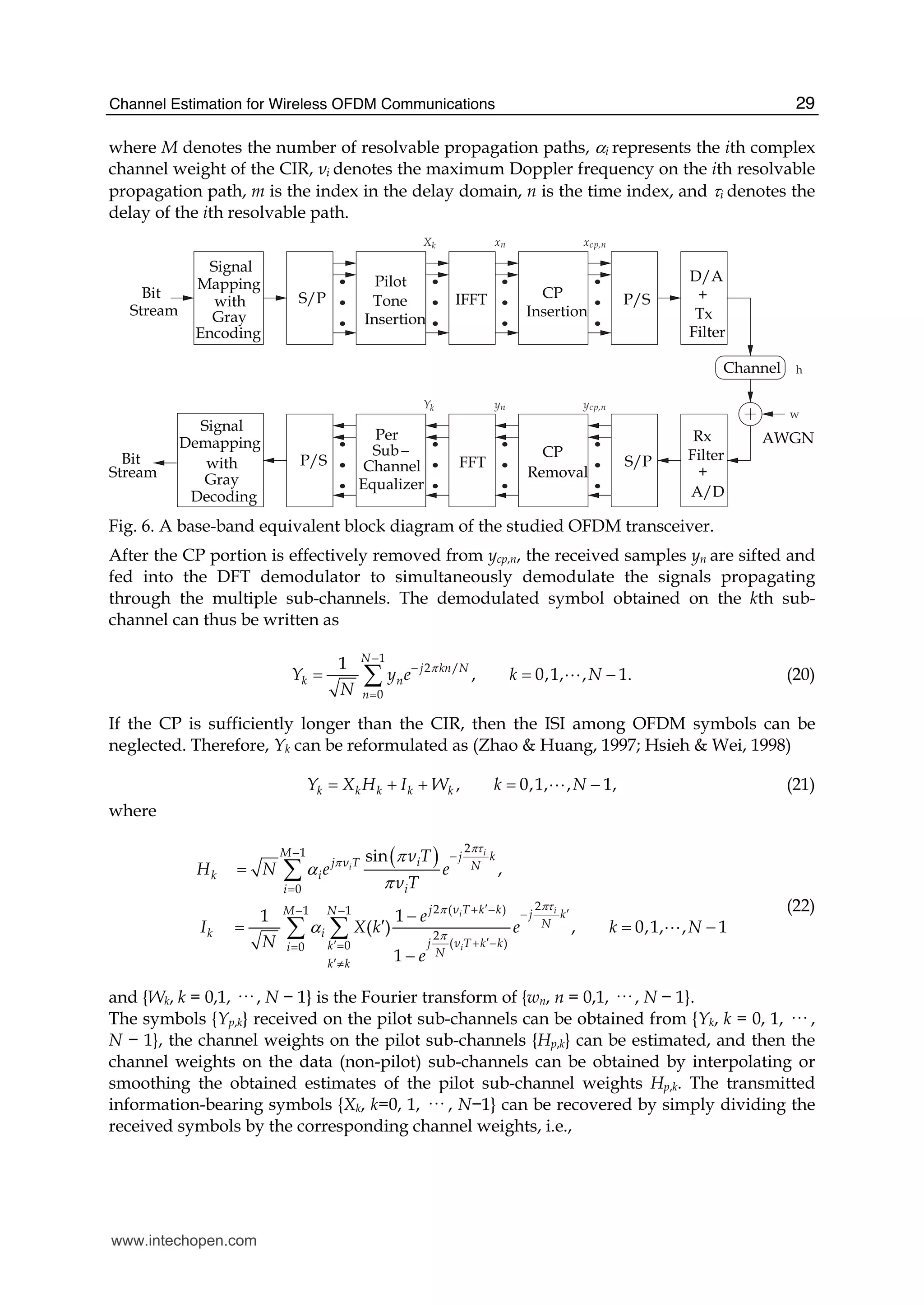Channel Estimation for Wireless OFDM Communications 29
where M denotes the number of resolvable propagation paths, αi represents the ith complex
channel weight of the CIR, νi denotes the maximum Doppler frequency on the ith resolvable
propagation path, m is the index in the delay domain, n is the time index, and τi denotes the
delay of the ith resolvable path.
Stream
Bit
Tone
Insertion
Pilot
IFFT CP
Insertion
P/S
D/A
+
Tx
Channel
A/D
+
Rx
S/P
CP
Removal
FFT
Equalizer
Channel
Sub
Per
P/S
S/P
GrayStream
Bit
Signal
Mapping
with
Gray
Encoding
Signal
with
Decoding
Demapping
Filter
Filter
AWGN
Xk xn xcp,n
Yk yn ycp,n
h
w
Fig. 6. A base-band equivalent block diagram of the studied OFDM transceiver.
After the CP portion is effectively removed from ycp,n, the received samples yn are sifted and
fed into the DFT demodulator to simultaneously demodulate the signals propagating
through the multiple sub-channels. The demodulated symbol obtained on the kth sub-
channel can thus be written as
1
2 /
0
1
, 0,1, , 1.
N
j kn N
k n
n
Y y e k N
N
π
−
−
=
= = −∑ A (20)
If the CP is sufficiently longer than the CIR, then the ISI among OFDM symbols can be
neglected. Therefore, Yk can be reformulated as (Zhao & Huang, 1997; Hsieh & Wei, 1998)
, 0,1, , 1,k k k k kY X H I W k N= + + = −A (21)
where
( ) 21
0
22 ( )1 1
2
( )00
sin
,
1 1
( ) , 0,1, , 1
1
i
i
ii
i
M j kij ν T N
k i
ii
j ν T k kM N j k
N
k i
j ν T k kki N
k k
ν T
H N e e
ν T
e
I X k e k N
N
e
πτ
π
πτπ
π
π
α
π
α
− −
=
′+ −− − ′−
′+ −′==
′≠
=
−
′= = −
−
∑
∑ ∑ A
(22)
and {Wk, k = 0,1, ··· , N − 1} is the Fourier transform of {wn, n = 0,1, ··· , N − 1}.
The symbols {Yp,k} received on the pilot sub-channels can be obtained from {Yk, k = 0, 1, ··· ,
N − 1}, the channel weights on the pilot sub-channels {Hp,k} can be estimated, and then the
channel weights on the data (non-pilot) sub-channels can be obtained by interpolating or
smoothing the obtained estimates of the pilot sub-channel weights Hp,k. The transmitted
information-bearing symbols {Xk, k=0, 1, ··· , N−1} can be recovered by simply dividing the
received symbols by the corresponding channel weights, i.e.,
www.intechopen.com
 