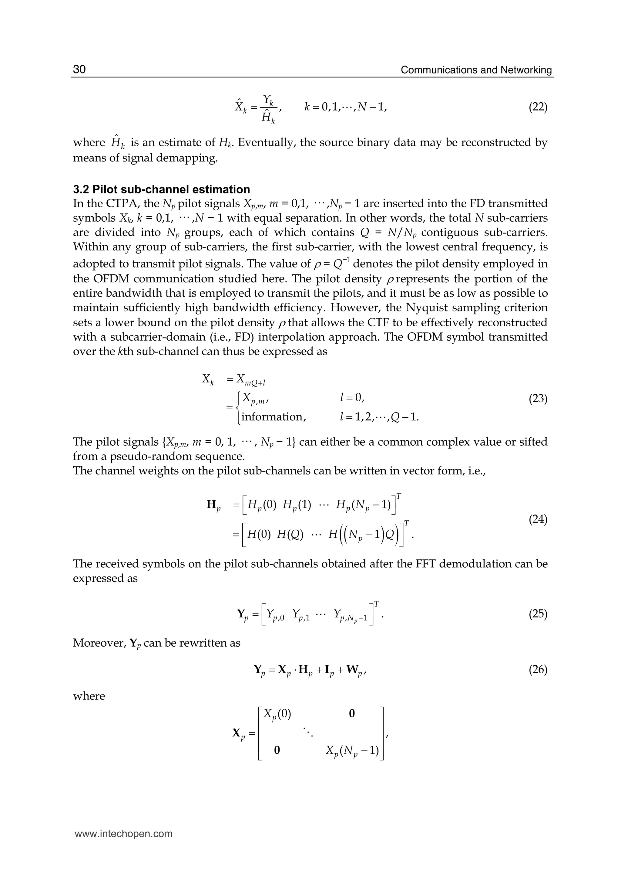 Communications and Networking30
ˆ , 0,1, , 1,
ˆ
k
k
k
Y
X k N
H
= = −A (22)
where ˆ
kH is an estimate of Hk. Eventually, the source binary data may be reconstructed by
means of signal demapping.
3.2 Pilot sub-channel estimation
In the CTPA, the Np pilot signals Xp,m, m = 0,1, ··· ,Np − 1 are inserted into the FD transmitted
symbols Xk, k = 0,1, ··· ,N − 1 with equal separation. In other words, the total N sub-carriers
are divided into Np groups, each of which contains Q = N/Np contiguous sub-carriers.
Within any group of sub-carriers, the first sub-carrier, with the lowest central frequency, is
adopted to transmit pilot signals. The value of ρ = Q−1
denotes the pilot density employed in
the OFDM communication studied here. The pilot density ρ represents the portion of the
entire bandwidth that is employed to transmit the pilots, and it must be as low as possible to
maintain sufficiently high bandwidth efficiency. However, the Nyquist sampling criterion
sets a lower bound on the pilot density ρ that allows the CTF to be effectively reconstructed
with a subcarrier-domain (i.e., FD) interpolation approach. The OFDM symbol transmitted
over the kth sub-channel can thus be expressed as
, , 0,
information, 1,2, , 1.
k mQ l
p m
X X
X l
l Q
+=
=⎧⎪
= ⎨
= −⎪⎩ A
(23)
The pilot signals {Xp,m, m = 0, 1, ··· , Np − 1} can either be a common complex value or sifted
from a pseudo-random sequence.
The channel weights on the pilot sub-channels can be written in vector form, i.e.,
( )( )
(0)  (1)    ( 1)
(0)  ( )    1 .
T
p p p p p
T
p
H H H N
H H Q H N Q
⎡ ⎤= −⎣ ⎦
⎡ ⎤= −
⎢ ⎥⎣ ⎦
H A
A
(24)
The received symbols on the pilot sub-channels obtained after the FFT demodulation can be
expressed as
,0 ,1 , 1  .p
T
p p p p NY Y Y −
⎡ ⎤=
⎣ ⎦
Y A (25)
Moreover, Yp can be rewritten as
,p p p p p= ⋅ + +Y X H I W (26)
where
(0)
,
( 1)
p
p
p p
X
X N
⎡ ⎤
⎢ ⎥
= ⎢ ⎥
⎢ ⎥−⎣ ⎦
0
X
0
D
www.intechopen.com
 