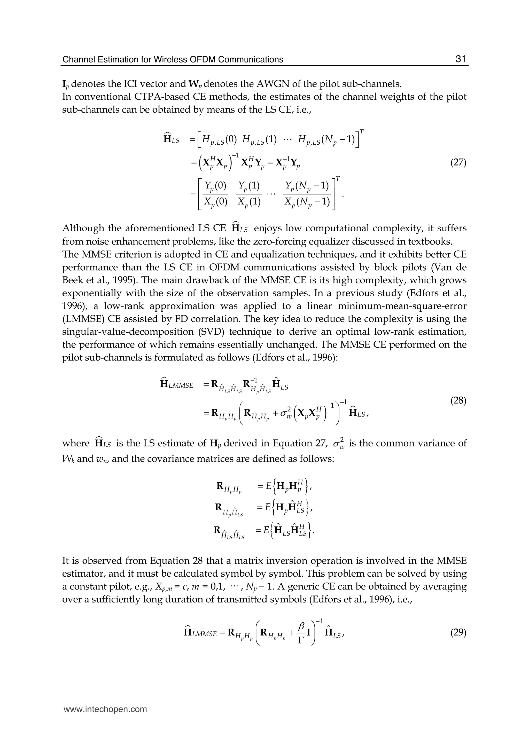 Channel Estimation for Wireless OFDM Communications 31
Ip denotes the ICI vector and Wp denotes the AWGN of the pilot sub-channels.
In conventional CTPA-based CE methods, the estimates of the channel weights of the pilot
sub-channels can be obtained by means of the LS CE, i.e.,
( )
, , ,
1
1
(0)  (1)    ( 1)
(0) (1) ( 1)
    .
(0) (1) ( 1)
T
LS p LS p LS p LS p
H H
p p p p p p
T
p p p p
p p p p
H H H N
Y Y Y N
X X X N
−
−
⎡ ⎤= −⎣ ⎦
= =
⎡ ⎤−
= ⎢ ⎥
−⎢ ⎥⎣ ⎦
H
X X X Y X Y
A
A
(27)
Although the aforementioned LS CE LSH enjoys low computational complexity, it suffers
from noise enhancement problems, like the zero-forcing equalizer discussed in textbooks.
The MMSE criterion is adopted in CE and equalization techniques, and it exhibits better CE
performance than the LS CE in OFDM communications assisted by block pilots (Van de
Beek et al., 1995). The main drawback of the MMSE CE is its high complexity, which grows
exponentially with the size of the observation samples. In a previous study (Edfors et al.,
1996), a low-rank approximation was applied to a linear minimum-mean-square-error
(LMMSE) CE assisted by FD correlation. The key idea to reduce the complexity is using the
singular-value-decomposition (SVD) technique to derive an optimal low-rank estimation,
the performance of which remains essentially unchanged. The MMSE CE performed on the
pilot sub-channels is formulated as follows (Edfors et al., 1996):
( )
1
ˆ ˆ ˆ
1
1
2
ˆ
,
LS LS p LS
p p p p
LMMSE LSH H H H
H
LSH H H H w p pσ
−
−
−
=
⎛ ⎞
= +⎜ ⎟
⎝ ⎠
H R R H
R R X X H
(28)
where LSH is the LS estimate of Hp derived in Equation 27, 2
wσ is the common variance of
Wk and wn, and the covariance matrices are defined as follows:
{ }
{ }
{ }
ˆ
ˆ ˆ
,
ˆ ,
ˆ ˆ .
p p
p LS
LS LS
H
H H p p
H
p LSH H
H
LS LSH H
E
E
E
=
=
=
R H H
R H H
R H H
It is observed from Equation 28 that a matrix inversion operation is involved in the MMSE
estimator, and it must be calculated symbol by symbol. This problem can be solved by using
a constant pilot, e.g., Xp,m = c, m = 0,1, ··· , Np − 1. A generic CE can be obtained by averaging
over a sufficiently long duration of transmitted symbols (Edfors et al., 1996), i.e.,
1
ˆ ,p p p p
LMMSE H H H H LS
β
−
⎛ ⎞
= +⎜ ⎟Γ⎝ ⎠
H R R I H (29)
www.intechopen.com
 